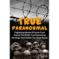 True Paranormal: Frightening Stories Of Horror From Around The World: True Paranormal Hauntings And Freakish True Ghost Stories