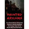 Haunted Asylums: True Ghost Stories Of Haunted Asylums, Spooky Buildings And Creepy Tales Of The Worlds Most Haunted Places