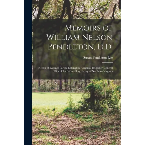 Memoirs of William Nelson Pendleton, D.D.: Rector of Latimer Parish, Lexington, Virginia; Brigadier-General C.S.a.; Chief of Artillery, Army of Northe