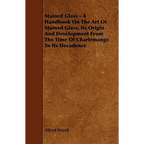 Stained Glass - A Handbook on the Art of Stained Glass, Its Origin and Development from the Time of Charlemange to Its Decadence