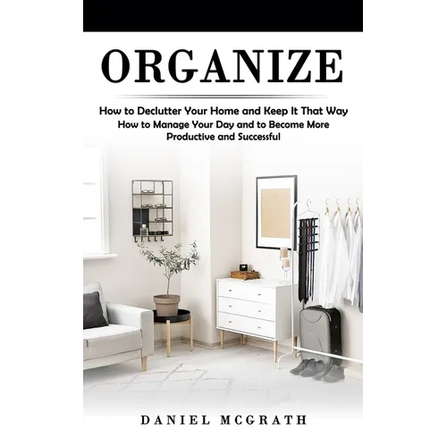 Organize: How to Declutter Your Home and Keep It That Way (How to Manage Your Day and to Become More Productive and Successful)