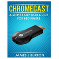 Chromecast: A Step by Step User Guide for Beginners