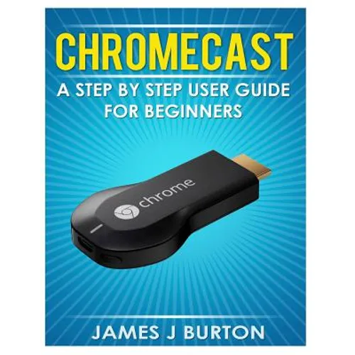 Chromecast: A Step by Step User Guide for Beginners