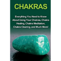 Chakras: Everything you need to know about using your chakras, chakra healing, chakra meditation, chakra clearing, and much more!