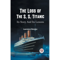 The Loss of the S. S. Titanic Its Story and Its Lessons
