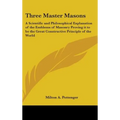 Three Master Masons: A Scientific and Philosophical Explanation of the Emblems of Masonry Proving it to be the Great Constructive Principle of the Wor