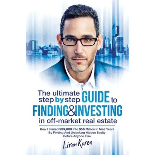 The Ultimate Step By Step Guide To Finding & Investing In Off-Market Real Estate: How I Turned $39,000 Into $50 Million In Nine Years By Finding And U