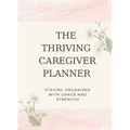 The Thriving Caregiver Planner: Staying Organized With Grace And Strength