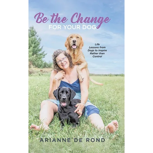 Be the Change for Your Dog: Life Lessons from Dogs to Inspire Rather than Control