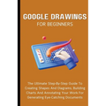 Google Drawings For Beginners: The Ultimate Step-By-Step Guide To Creating Shapes And Diagrams, Building Charts And Annotating Your Work For Generatin