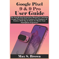 Google Pixel 9 & 9 Pro User Guide: The Step-By-Step Instruction Manual To Unlocking Google Pixel 9 & 9 Pro Features For Beginners & Seniors, With Tips