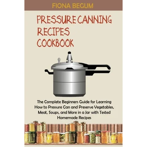 Pressure Canning Recipes Cookbook: The Complete Beginners Guide for Learning How to Pressure Can and Preserve Vegetables, Meat, Soups, and More in a J