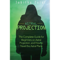 Astral Projection: The Complete Guide for Beginners on Astral Projection, and How to Travel the Astral Plane