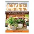 A Beginner's Guide to Successful Container Gardening: Learn the Innermost Secrets of Growing Healthy Plants at your Home