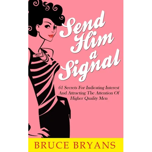 Send Him A Signal: 61 Secrets For Indicating Interest And Attracting The Attention Of Higher Quality Men