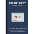 Google Slides For Beginners: The Complete Step-By-Step Guide To Learning How To Create, Edit, Share And Collaborate On Presentations