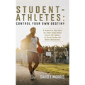 Student-Athletes: Control Your Own Destiny: A Handbook for High School and College Student-Athlete Success with Guidance for Parents, Coaches, and Ath