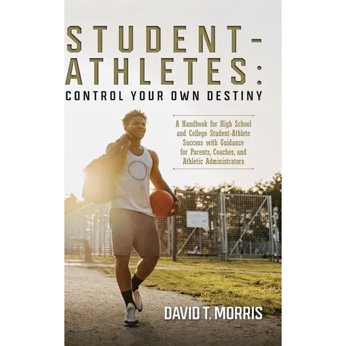Student-Athletes: Control Your Own Destiny: A Handbook for High School and College Student-Athlete Success with Guidance for Parents, Coaches, and Ath
