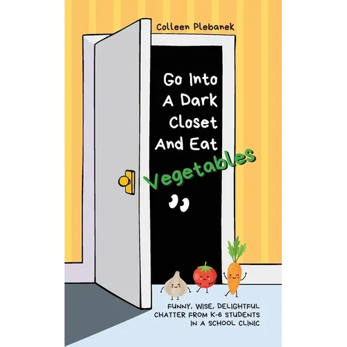 Go Into A Dark Closet And Eat Vegetables: Funny, wise, delightful chatter from K-6 students in a school clinic