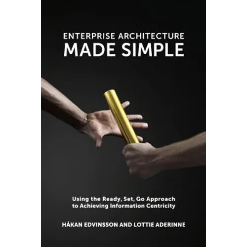 Enterprise Architecture Made Simple: Using the Ready, Set, Go Approach to Achieving Information Centricity