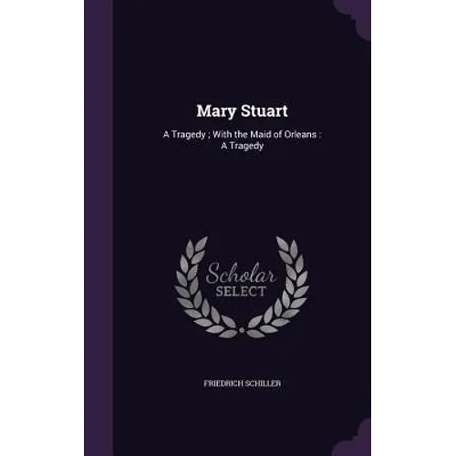 Mary Stuart: A Tragedy; With the Maid of Orleans: A Tragedy