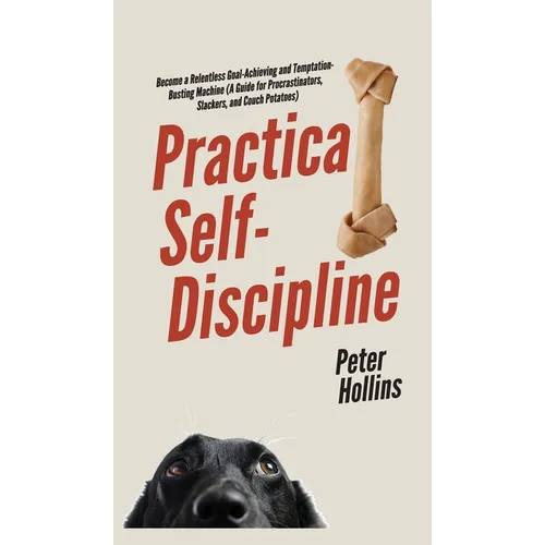 Practical Self-Discipline: Become a Relentless Goal-Achieving and Temptation-Busting Machine (A Guide for Procrastinators, Slackers, and Couch Potatoe
