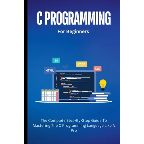 C Programming For Beginners: The Complete Step-By-Step Guide To Mastering The C Programming Language Like A Pro