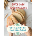 Dutch Oven Dough Delights: 120+ Recipe Dutch Oven Bread Baking Cookbook: Dutch Oven Bread Recipes for Every Occasion: Cookbook
