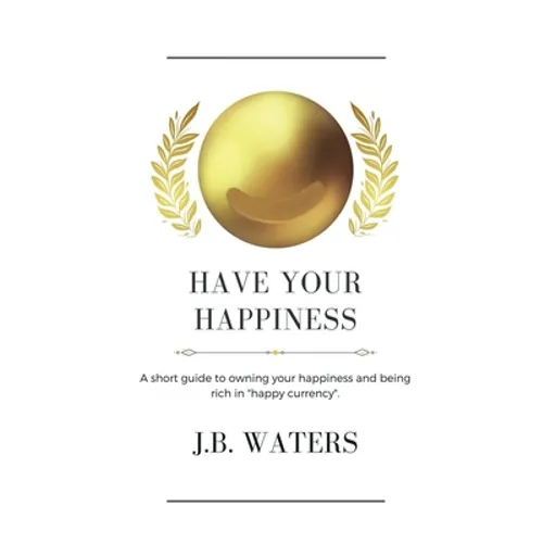 Have Your Happiness: A short guide to owning your happiness and being rich in "happy currency".