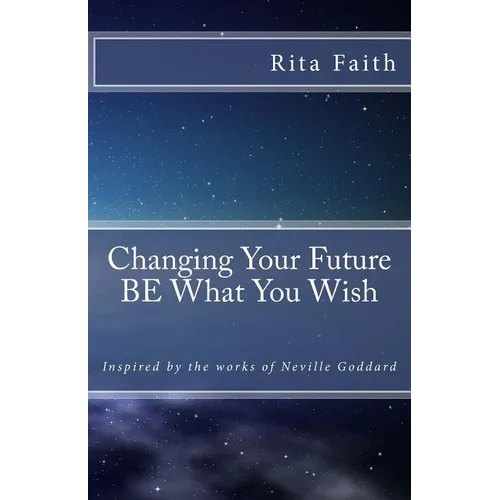 Changing Your Future BE What You Wish: Inspired by the works of Neville Goddard