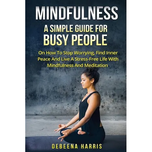 Mindfulness: A Simple Guide For Busy People On How To Stop Worrying, Find Inner Peace And Live A Stress Free Life With Mindfulness And Meditation