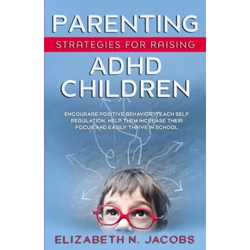Parenting Strategies for Raising ADHD Children: Encourage Positive Behavior, Teach Self Regulation, Help Them Increase Their Focus and Easily Thrive i