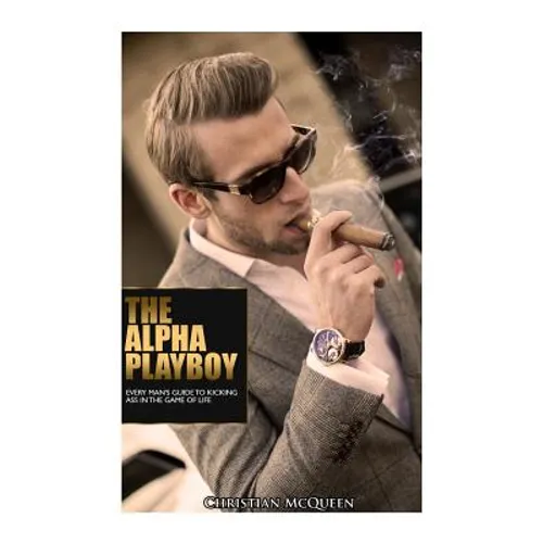 The Alpha Playboy: Every Man's Guide To Kicking Ass In The Game Of Life