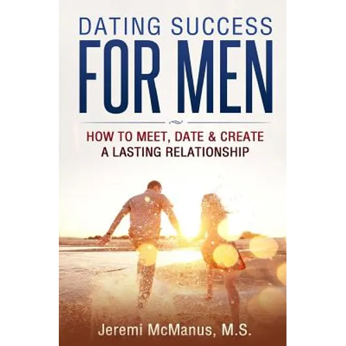 Dating Success for Men: How to Meet, Date, & Create a Lasting Relationship