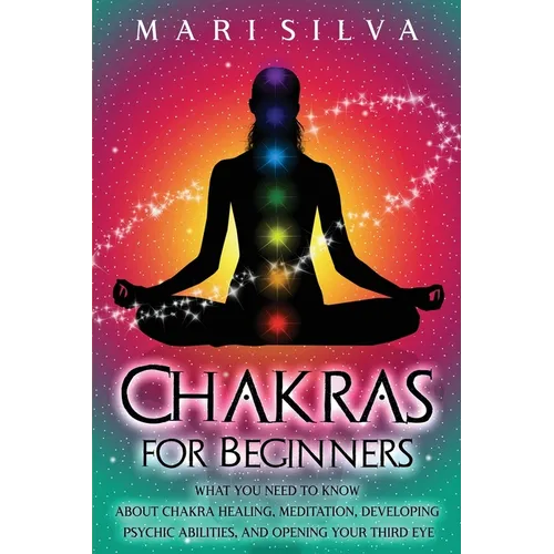Chakras for Beginners: What You Need to Know About Chakra Healing, Meditation, Developing Psychic Abilities, and Opening Your Third Eye