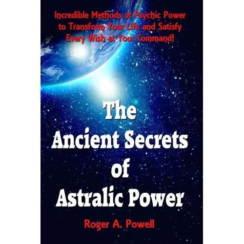 The Ancient Secrets of Astralic Power: Incredible Methods of Psychic Power to Transform Your Life and Satisfy Every Wish at Your Command!