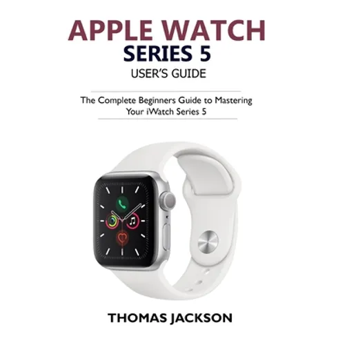Apple Watch Series 5 User's Guide: The Complete Beginners Guide To Mastering Your iWatch Series 5