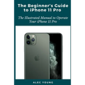 The Beginner's Guide to iPhone 11 Pro: The Illustrated Manual to Operate Your iPhone 11 Pro