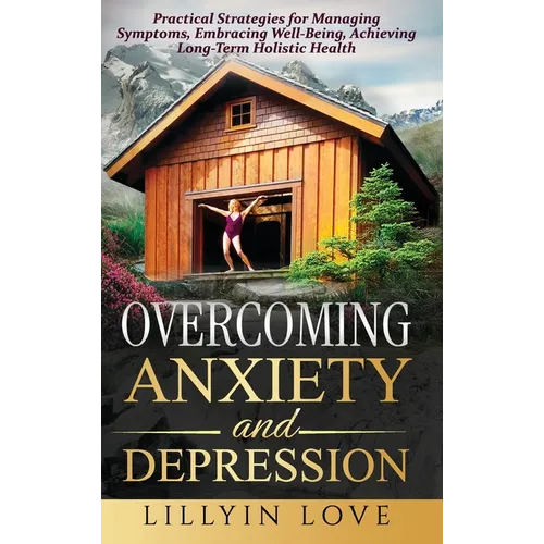 Overcoming Anxiety and Depression: Practical Strategies for Managing Symptoms, Embracing Well-Being, Achieving Long-Term Holistic Health