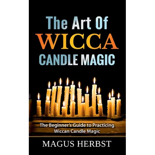 The Art Of Wicca Candle Magic: The Beginner's Guide to Practicing Wiccan Candle Magic