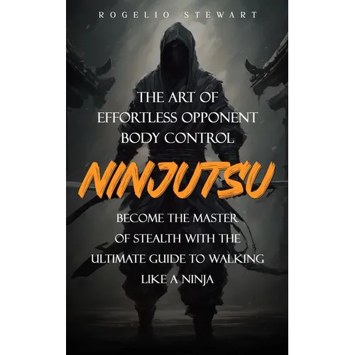Ninjutsu: The Art of Effortless Opponent Body Control (Become the Master of Stealth with the Ultimate Guide to Walking Like a Ninja)