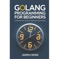 Golang Programming For Beginners: A Step-by-Step Guide to Golang Programming