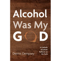 Alcohol Was My God: A Catholic Alcoholic Reflects on His Faith