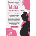Becoming a Mom for the First Time: The Complete Guide to Pregnancy, from Conception to Baby's First Year. A Practical and Expert Companion for Expecti