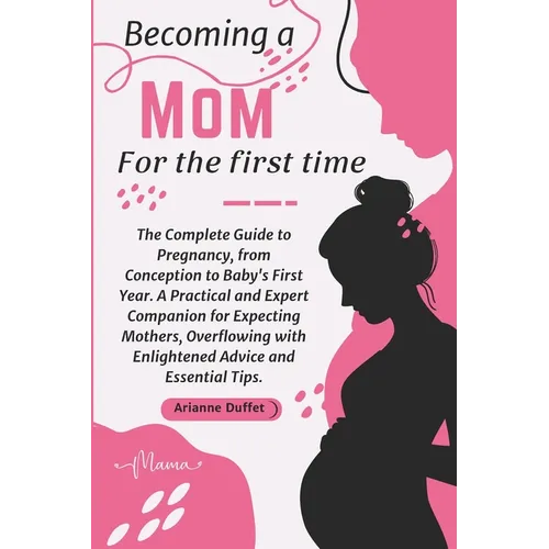 Becoming a Mom for the First Time: The Complete Guide to Pregnancy, from Conception to Baby's First Year. A Practical and Expert Companion for Expecti