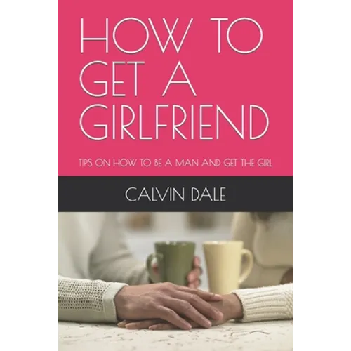 How to Get a Girlfriend: Tips on How to Be a Man and Get the Girl
