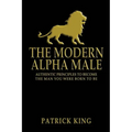 The Modern Alpha Male: Authentic Principles to Become the Man you were Born To Be