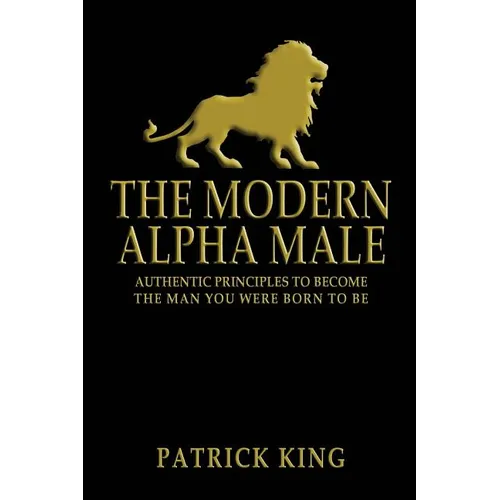 The Modern Alpha Male: Authentic Principles to Become the Man you were Born To Be
