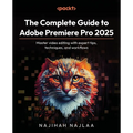 The Complete Guide to Adobe Premiere Pro 2025: Master video editing with expert tips, techniques, and workflows