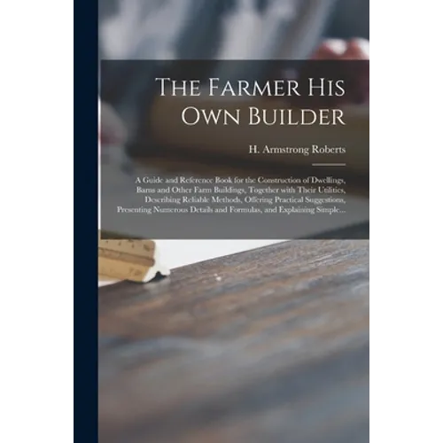 The Farmer His Own Builder: a Guide and Reference Book for the Construction of Dwellings, Barns and Other Farm Buildings, Together With Their Util